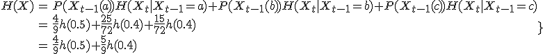 \begin{align}H(X)&=P(X_{t-1}(a))H(X_t|X_{t-1}=a)+P(X_{t-1}(b))H(X_t|X_{t-1}=b)+P(X_{t-1}(c))H(X_t|X_{t-1}=c)\\&=\frac{4}{9}h(0.5)+\frac{25}{72}h(0.4)+\frac{15}{72}h(0.4)\\&=\frac{4}{9}h(0.5)+\frac{5}{9}h(0.4)}\end{align}